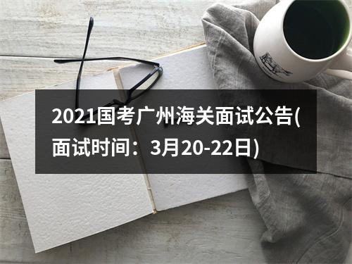 2021国考广州海关面试公告(面试时间：3月20-22日) 图片