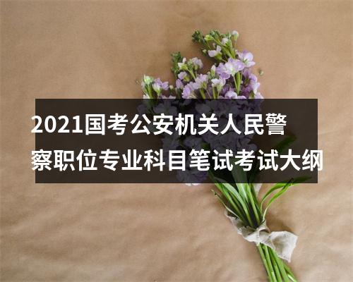 2021国考公安机关人民警察职位专业科目笔试考试大纲 图片
